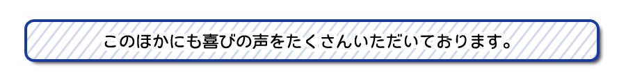 このほかにも喜びの声をたくさんいただいております。